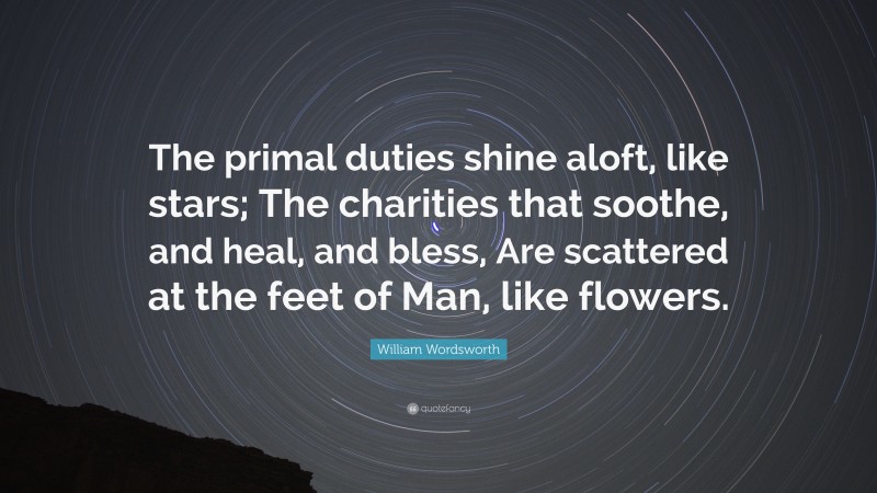 William Wordsworth Quote: “The primal duties shine aloft, like stars; The charities that soothe, and heal, and bless, Are scattered at the feet of Man, like flowers.”