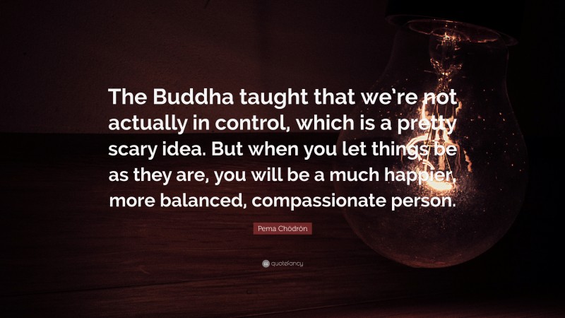 Pema Chödrön Quote: “The Buddha taught that we’re not actually in control, which is a pretty scary idea. But when you let things be as they are, you will be a much happier, more balanced, compassionate person.”