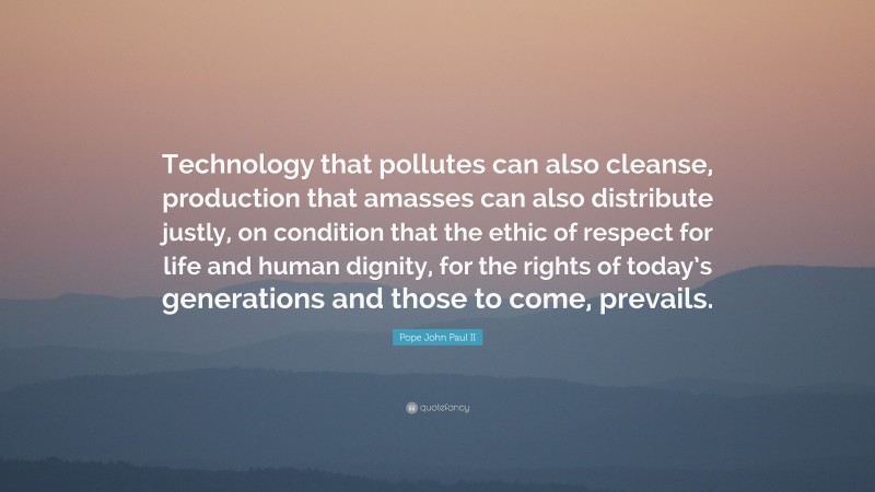 Pope John Paul II Quote: “Technology that pollutes can also cleanse, production that amasses can also distribute justly, on condition that the ethic of respect for life and human dignity, for the rights of today’s generations and those to come, prevails.”
