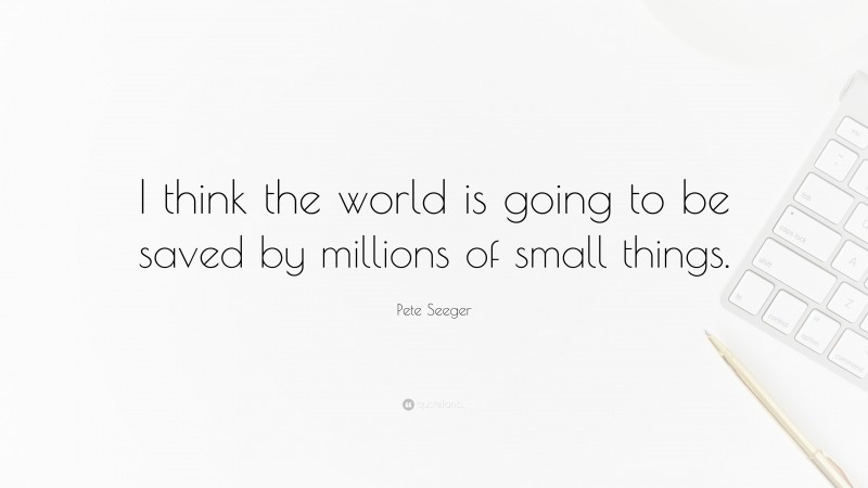 Pete Seeger Quote: “I think the world is going to be saved by millions of small things.”