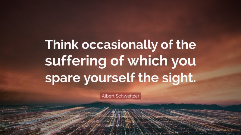Albert Schweitzer Quote: “Think occasionally of the suffering of which you spare yourself the sight.”