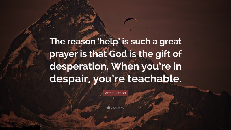 Anne Lamott Quote: “The reason ‘help’ is such a great prayer is that God is the gift of desperation. When you’re in despair, you’re teachable.”