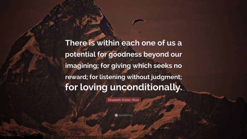 Elisabeth Kübler-Ross Quote: “There is within each one of us a potential for goodness beyond our imagining; for giving which seeks no reward; for listening without judgment; for loving unconditionally.”