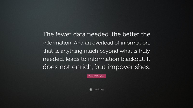 Peter F. Drucker Quote: “The fewer data needed, the better the information. And an overload of information, that is, anything much beyond what is truly needed, leads to information blackout. It does not enrich, but impoverishes.”