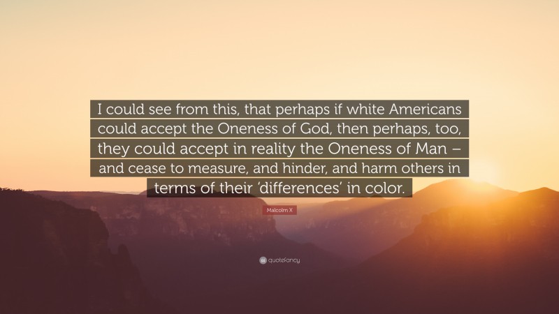 Malcolm X Quote: “I could see from this, that perhaps if white Americans could accept the Oneness of God, then perhaps, too, they could accept in reality the Oneness of Man – and cease to measure, and hinder, and harm others in terms of their ‘differences’ in color.”