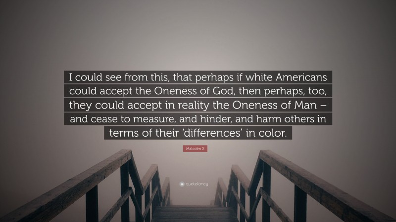 Malcolm X Quote: “I could see from this, that perhaps if white Americans could accept the Oneness of God, then perhaps, too, they could accept in reality the Oneness of Man – and cease to measure, and hinder, and harm others in terms of their ‘differences’ in color.”