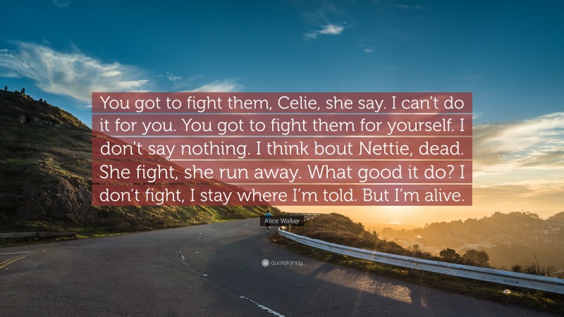 Alice Walker Quote: “You got to fight them, Celie, she say. I can’t do it for you. You got to fight them for yourself. I don’t say nothing. I think bout Nettie, dead. She fight, she run away. What good it do? I don’t fight, I stay where I’m told. But I’m alive.”