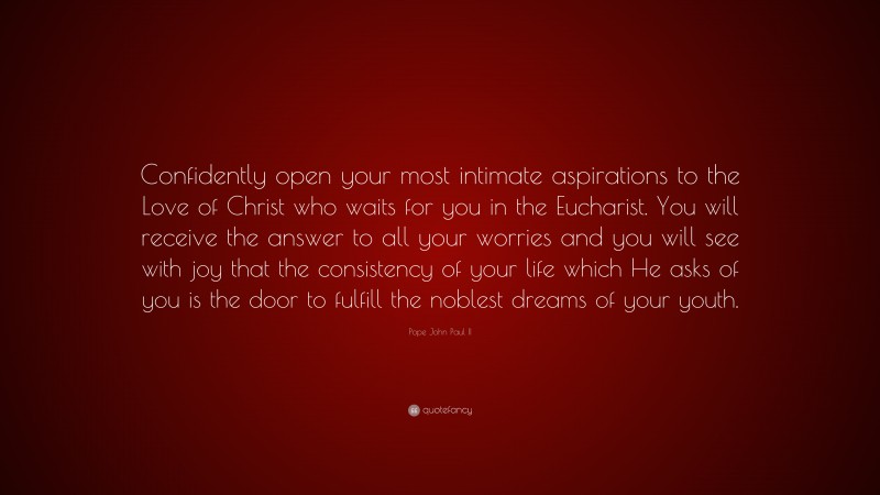 Pope John Paul II Quote: “Confidently open your most intimate aspirations to the Love of Christ who waits for you in the Eucharist. You will receive the answer to all your worries and you will see with joy that the consistency of your life which He asks of you is the door to fulfill the noblest dreams of your youth.”