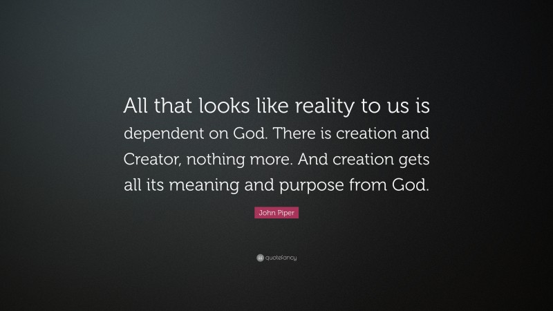 John Piper Quote: “All that looks like reality to us is dependent on God. There is creation and Creator, nothing more. And creation gets all its meaning and purpose from God.”