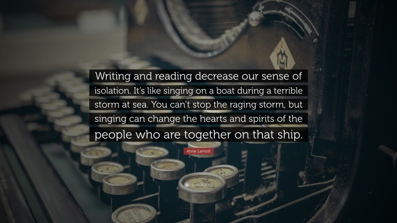 Anne Lamott Quote: “Writing and reading decrease our sense of isolation. It’s like singing on a boat during a terrible storm at sea. You can’t stop the raging storm, but singing can change the hearts and spirits of the people who are together on that ship.”