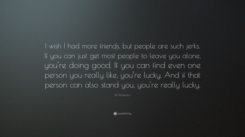 Bill Watterson Quote: “I wish I had more friends, but people are such jerks. If you can just get most people to leave you alone, you’re doing good. If you can find even one person you really like, you’re lucky. And if that person can also stand you, you’re really lucky.”