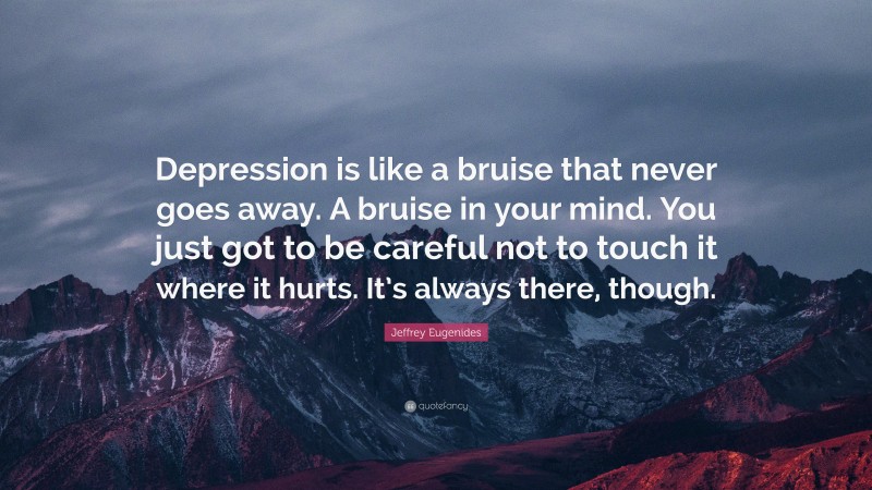 Jeffrey Eugenides Quote: “Depression is like a bruise that never goes away. A bruise in your mind. You just got to be careful not to touch it where it hurts. It’s always there, though.”