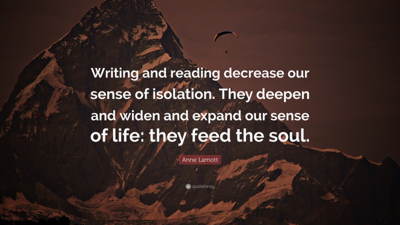 Anne Lamott Quote: “Writing and reading decrease our sense of isolation. They deepen and widen and expand our sense of life: they feed the soul.”
