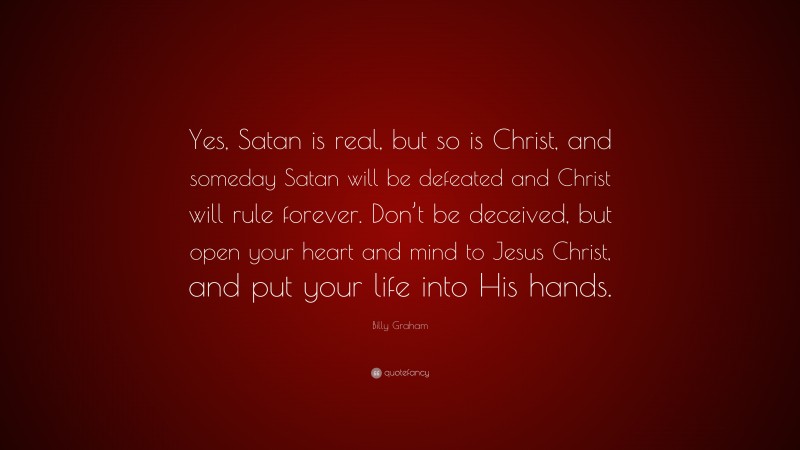 Billy Graham Quote: “Yes, Satan is real, but so is Christ, and someday Satan will be defeated and Christ will rule forever. Don’t be deceived, but open your heart and mind to Jesus Christ, and put your life into His hands.”