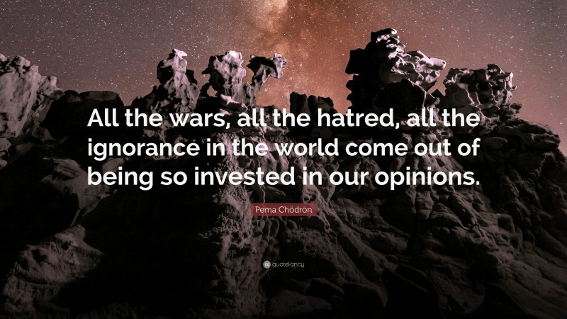 Pema Chödrön Quote: “All the wars, all the hatred, all the ignorance in the world come out of being so invested in our opinions.”