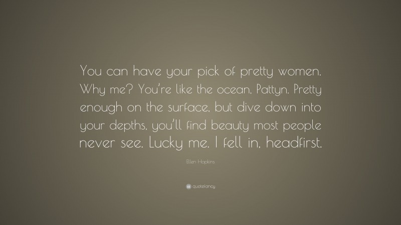Ellen Hopkins Quote: “You can have your pick of pretty women. Why me? You’re like the ocean, Pattyn. Pretty enough on the surface, but dive down into your depths, you’ll find beauty most people never see. Lucky me. I fell in, headfirst.”