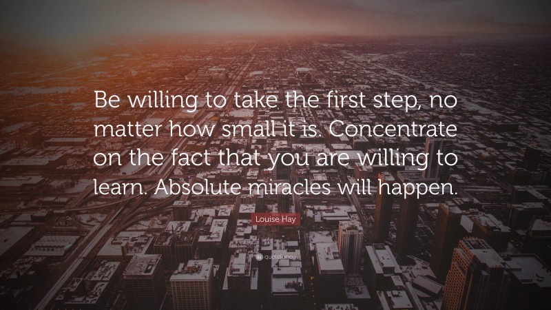 Louise Hay Quote: “Be willing to take the first step, no matter how small it is. Concentrate on the fact that you are willing to learn. Absolute miracles will happen.”