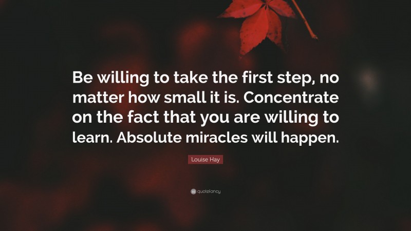 Louise Hay Quote: “Be willing to take the first step, no matter how small it is. Concentrate on the fact that you are willing to learn. Absolute miracles will happen.”