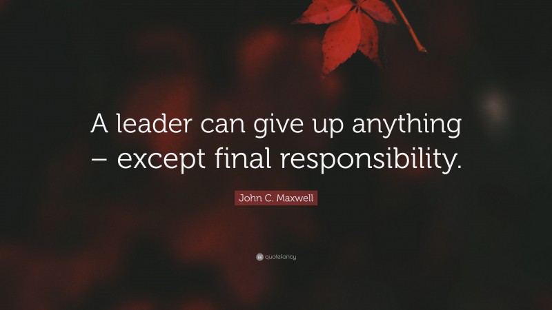 John C. Maxwell Quote: “A leader can give up anything – except final responsibility.”