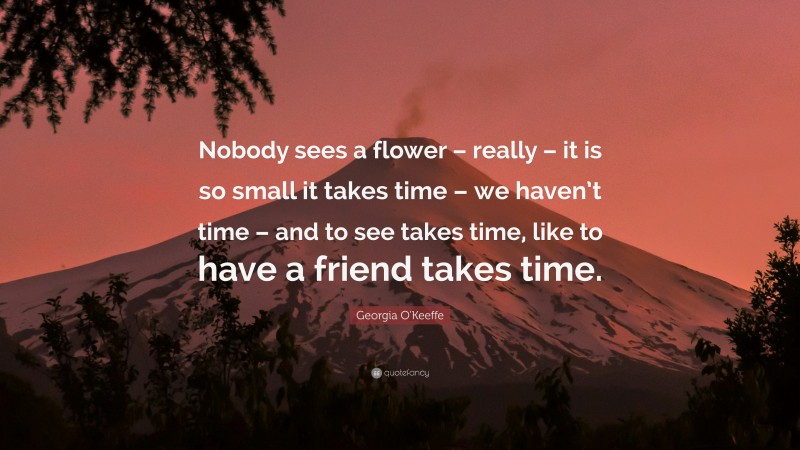 Georgia O'Keeffe Quote: “Nobody sees a flower – really – it is so small it takes time – we haven’t time – and to see takes time, like to have a friend takes time.”