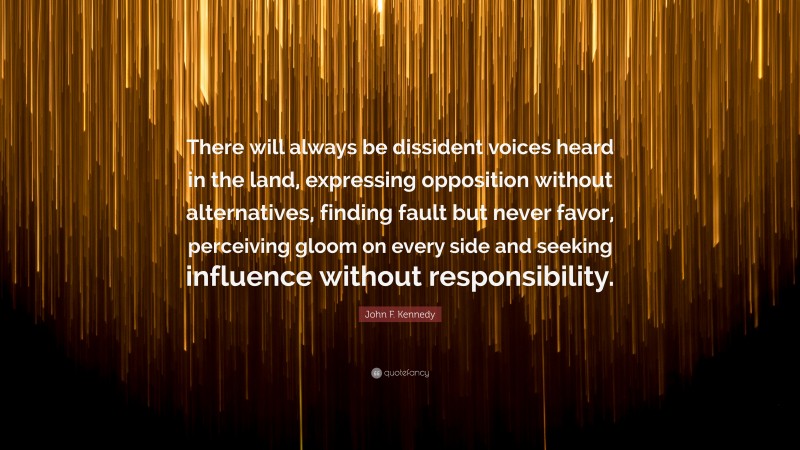 John F. Kennedy Quote: “There will always be dissident voices heard in the land, expressing opposition without alternatives, finding fault but never favor, perceiving gloom on every side and seeking influence without responsibility.”