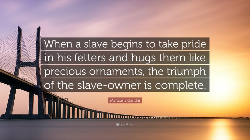 Mahatma Gandhi Quote: “When a slave begins to take pride in his fetters and hugs them like precious ornaments, the triumph of the slave-owner is complete.”