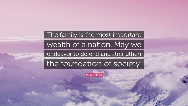 Pope Francis Quote: “The family is the most important wealth of a nation. May we endeavor to defend and strengthen the foundation of society.”