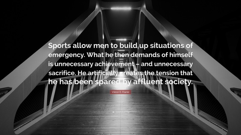 Viktor E. Frankl Quote: “Sports allow men to build up situations of emergency. What he then demands of himself is unnecessary achievement – and unnecessary sacrifice. He artificially creates the tension that he has been spared by affluent society.”