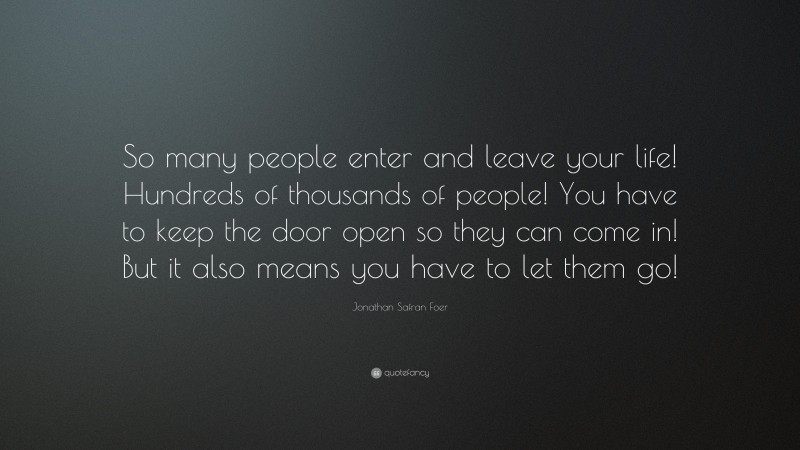 Jonathan Safran Foer Quote: “So many people enter and leave your life! Hundreds of thousands of people! You have to keep the door open so they can come in! But it also means you have to let them go!”