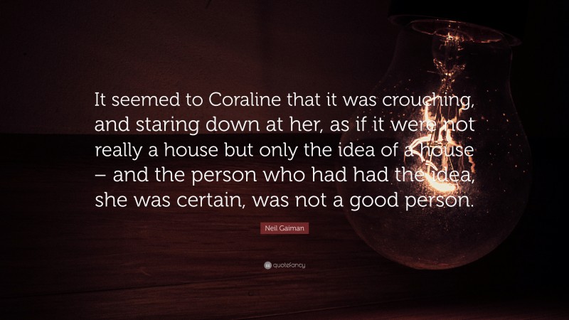Neil Gaiman Quote: “It seemed to Coraline that it was crouching, and staring down at her, as if it were not really a house but only the idea of a house – and the person who had had the idea, she was certain, was not a good person.”