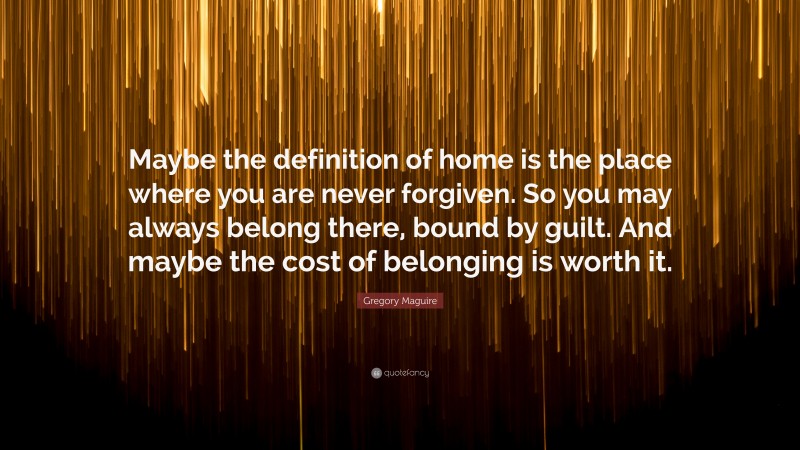 Gregory Maguire Quote: “Maybe the definition of home is the place where you are never forgiven. So you may always belong there, bound by guilt. And maybe the cost of belonging is worth it.”