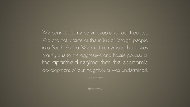 Nelson Mandela Quote: “We cannot blame other people for our troubles. We are not victims of the influx of foreign people into South Africa. We must remember that it was mainly due to the aggressive and hostile policies of the apartheid regime that the economic development of our neighbours was undermined.”