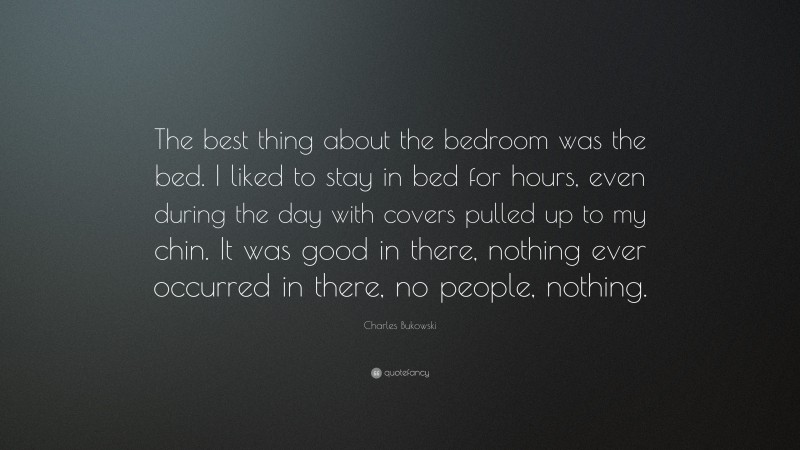 Charles Bukowski Quote: “The best thing about the bedroom was the bed. I liked to stay in bed for hours, even during the day with covers pulled up to my chin. It was good in there, nothing ever occurred in there, no people, nothing.”