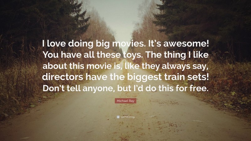 Michael Bay Quote: “I love doing big movies. It’s awesome! You have all these toys. The thing I like about this movie is, like they always say, directors have the biggest train sets! Don’t tell anyone, but I’d do this for free.”