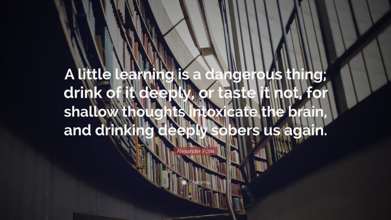 Alexander Pope Quote: “A little learning is a dangerous thing; drink of it deeply, or taste it not, for shallow thoughts intoxicate the brain, and drinking deeply sobers us again.”