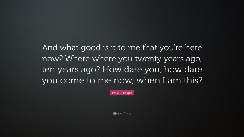 Peter S. Beagle Quote: “And what good is it to me that you’re here now? Where where you twenty years ago, ten years ago? How dare you, how dare you come to me now, when I am this?”