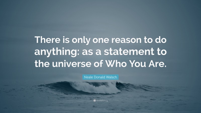 Neale Donald Walsch Quote: “There is only one reason to do anything: as a statement to the universe of Who You Are.”
