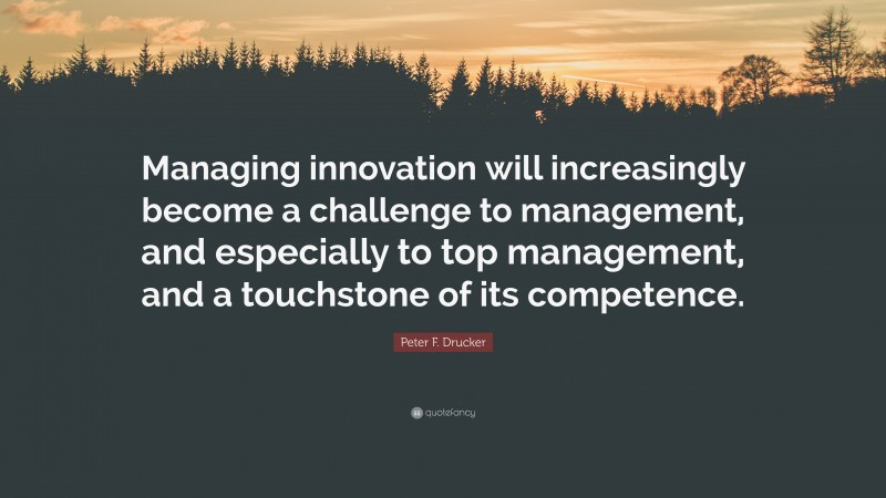 Peter F. Drucker Quote: “Managing innovation will increasingly become a challenge to management, and especially to top management, and a touchstone of its competence.”