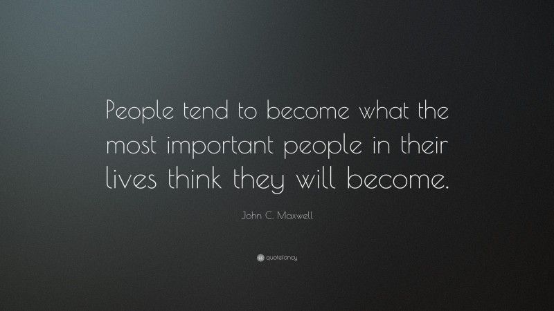 John C. Maxwell Quote: “People tend to become what the most important people in their lives think they will become.”