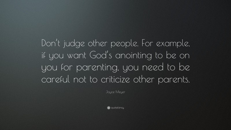 Joyce Meyer Quote: “Don’t judge other people. For example, if you want God’s anointing to be on you for parenting, you need to be careful not to criticize other parents.”