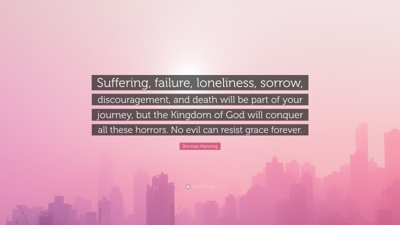 Brennan Manning Quote: “Suffering, failure, loneliness, sorrow, discouragement, and death will be part of your journey, but the Kingdom of God will conquer all these horrors. No evil can resist grace forever.”