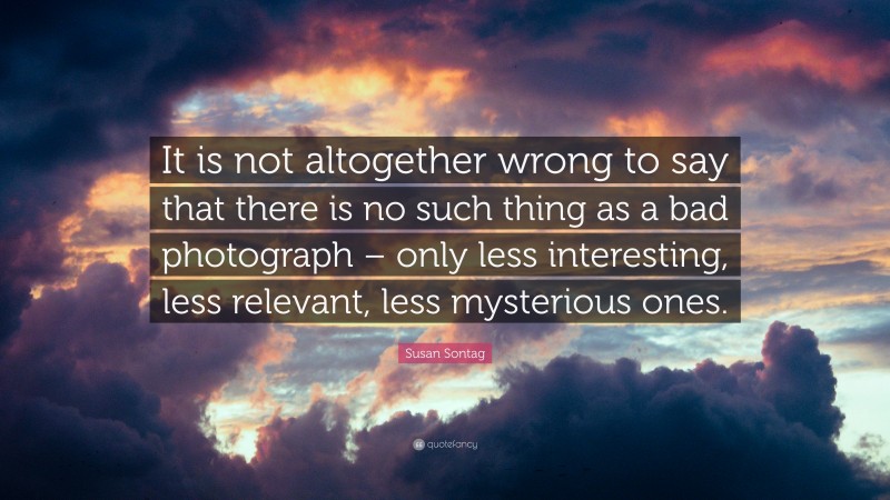 Susan Sontag Quote: “It is not altogether wrong to say that there is no such thing as a bad photograph – only less interesting, less relevant, less mysterious ones.”