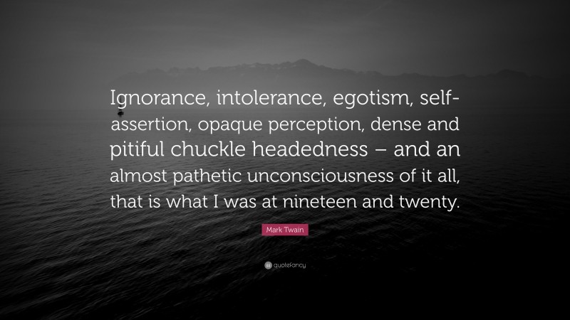 Mark Twain Quote: “Ignorance, intolerance, egotism, self-assertion, opaque perception, dense and pitiful chuckle headedness – and an almost pathetic unconsciousness of it all, that is what I was at nineteen and twenty.”