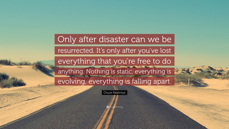 Chuck Palahniuk Quote: “Only after disaster can we be resurrected. It’s only after you’ve lost everything that you’re free to do anything. Nothing is static, everything is evolving, everything is falling apart.”