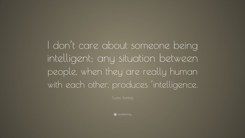 Susan Sontag Quote: “I don’t care about someone being intelligent; any situation between people, when they are really human with each other, produces ’intelligence.”