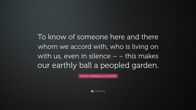 Johann Wolfgang von Goethe Quote: “To know of someone here and there whom we accord with, who is living on with us, even in silence – – this makes our earthly ball a peopled garden.”