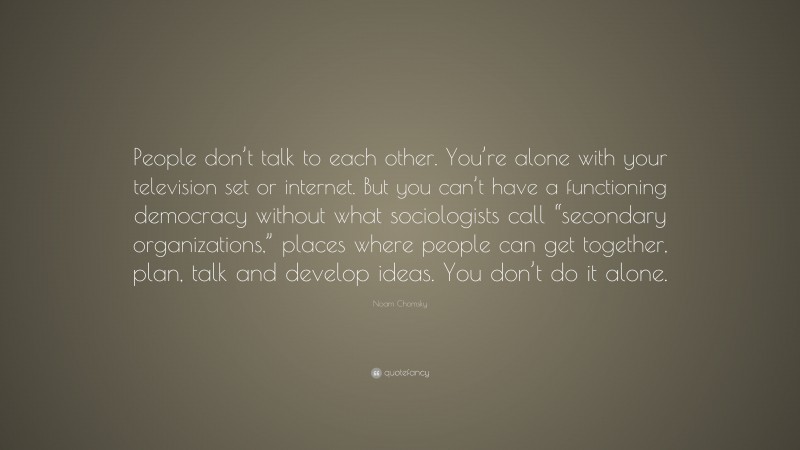 Noam Chomsky Quote: “People don’t talk to each other. You’re alone with your television set or internet. But you can’t have a functioning democracy without what sociologists call “secondary organizations,” places where people can get together, plan, talk and develop ideas. You don’t do it alone.”
