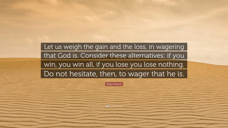 Blaise Pascal Quote: “Let us weigh the gain and the loss, in wagering that God is. Consider these alternatives: if you win, you win all, if you lose you lose nothing. Do not hesitate, then, to wager that he is.”