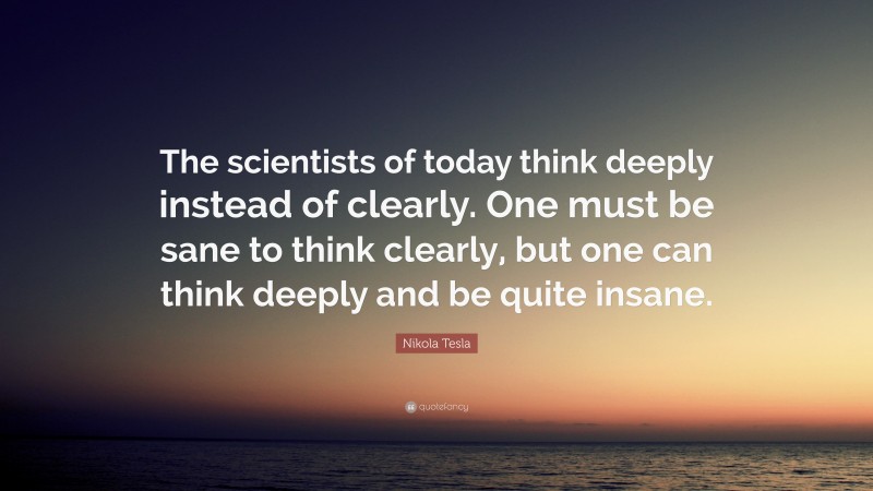 Nikola Tesla Quote: “The scientists of today think deeply instead of clearly. One must be sane to think clearly, but one can think deeply and be quite insane.”