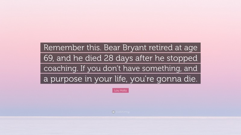 Lou Holtz Quote: “Remember this. Bear Bryant retired at age 69, and he died 28 days after he stopped coaching. If you don’t have something, and a purpose in your life, you’re gonna die.”